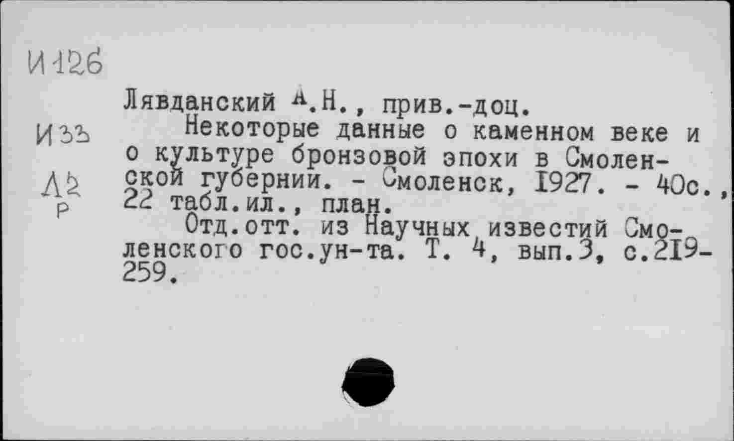 ﻿И 4^6
Лявданский Л.Н., прив.-доц.
Некоторые данные о каменном веке и о культуре бронзовой эпохи в Смолен-
ДЬ ской губернии. - Смоленск, 1927. - 40с. р 22 табл.ил., план.
Отд.отт. из Научных известий Смоленского гос.ун-та. Т. 4, вып.З, с.219-259.